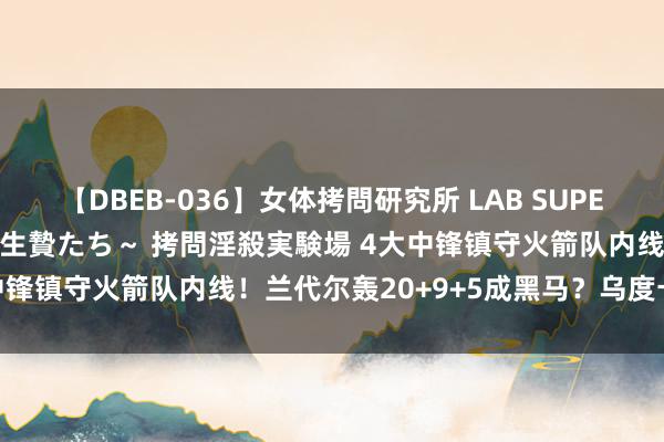 【DBEB-036】女体拷問研究所 LAB SUPER BEST ～イキ殺される生贄たち～ 拷問淫殺実験場 4大中锋镇守火箭队内线！兰代尔轰20+9+5成黑马？乌度卡挑花眼