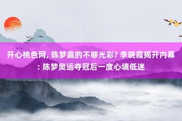开心桃色网， 陈梦赢的不够光彩? 李晓霞揭开内幕: 陈梦奥运夺冠后一度心境低迷