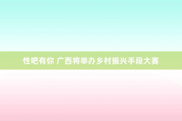 性吧有你 广西将举办乡村振兴手段大赛