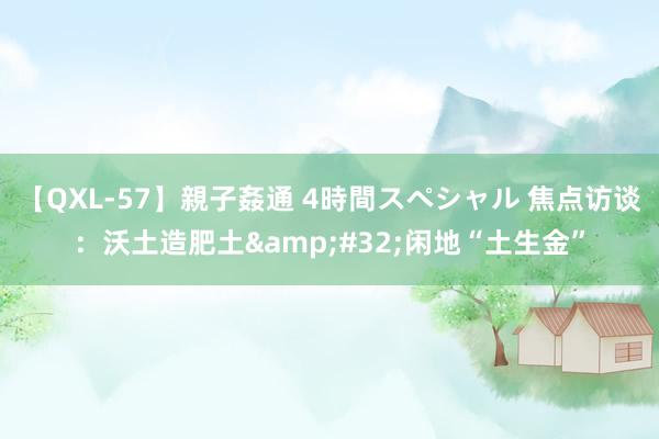 【QXL-57】親子姦通 4時間スペシャル 焦点访谈：沃土造肥土&#32;闲地“土生金”