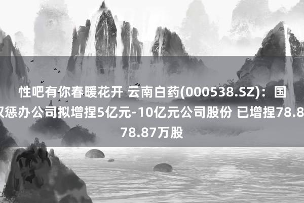 性吧有你春暖花开 云南白药(000538.SZ)：国有股权惩办公司拟增捏5亿元-10亿元公司股份 已增捏78.87万股
