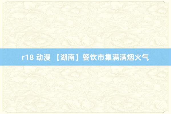 r18 动漫 【湖南】餐饮市集满满烟火气