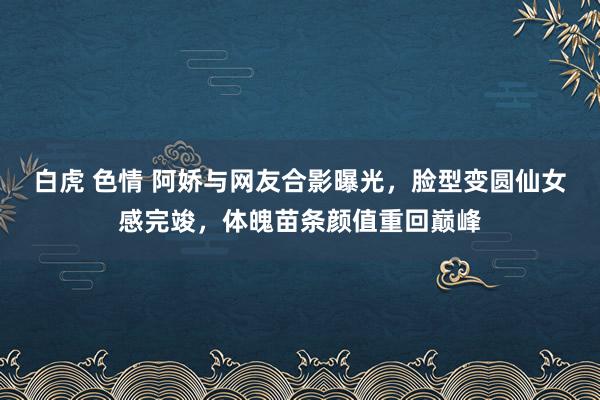 白虎 色情 阿娇与网友合影曝光，脸型变圆仙女感完竣，体魄苗条颜值重回巅峰