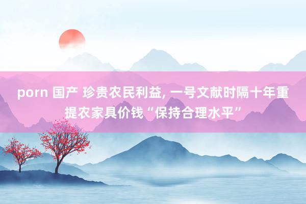 porn 国产 珍贵农民利益， 一号文献时隔十年重提农家具价钱“保持合理水平”