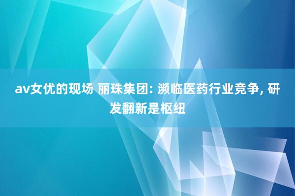 av女优的现场 丽珠集团: 濒临医药行业竞争， 研发翻新是枢纽