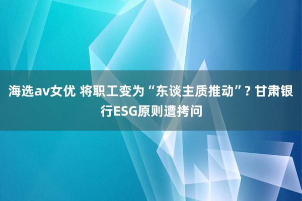 海选av女优 将职工变为“东谈主质推动”? 甘肃银行ESG原则遭拷问