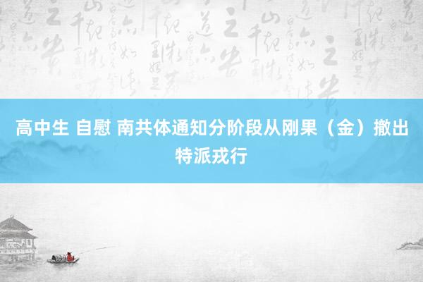 高中生 自慰 南共体通知分阶段从刚果（金）撤出特派戎行
