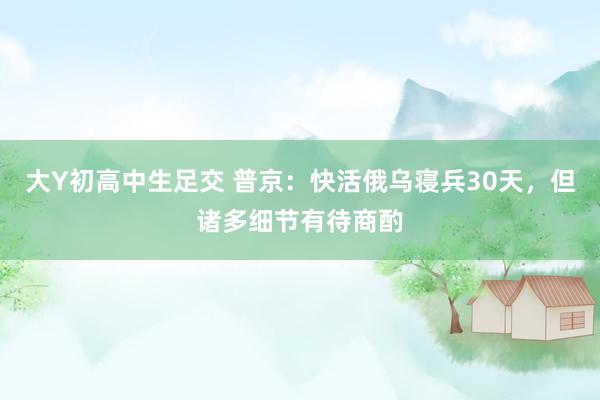 大Y初高中生足交 普京：快活俄乌寝兵30天，但诸多细节有待商酌
