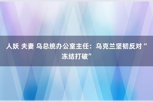 人妖 夫妻 乌总统办公室主任：乌克兰坚韧反对“冻结打破”