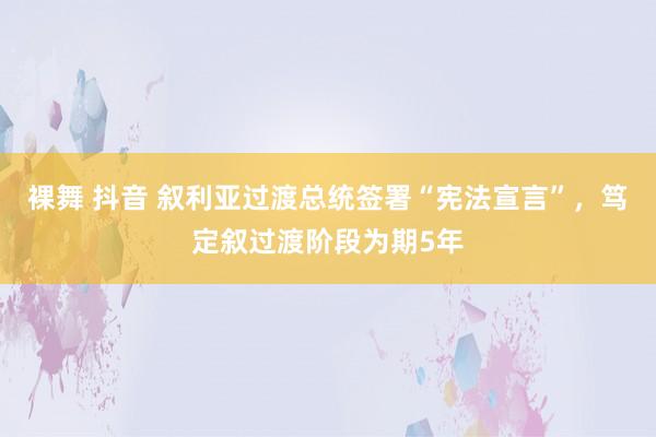 裸舞 抖音 叙利亚过渡总统签署“宪法宣言”，笃定叙过渡阶段为期5年