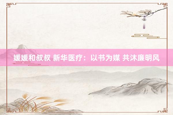 媛媛和叔叔 新华医疗：以书为媒 共沐廉明风