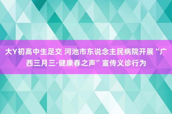 大Y初高中生足交 河池市东说念主民病院开展“广西三月三·健康春之声”宣传义诊行为
