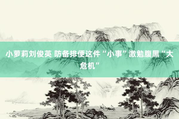 小萝莉刘俊英 防备排便这件“小事”激勉腹黑“大危机”
