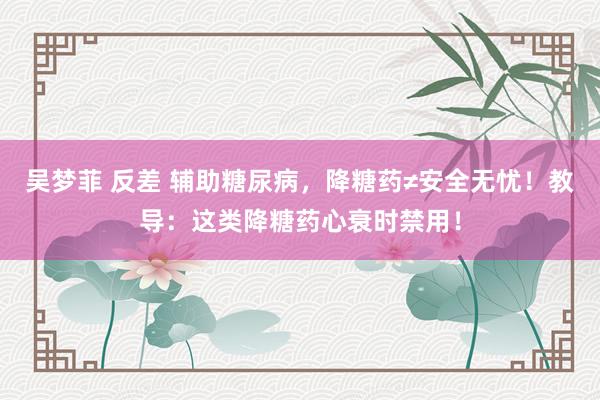 吴梦菲 反差 辅助糖尿病，降糖药≠安全无忧！教导：这类降糖药心衰时禁用！