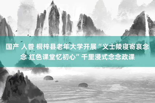 国产 人兽 桐梓县老年大学开展“义士陵寝寄哀念念 红色课堂忆初心”千里浸式念念政课
