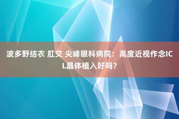 波多野结衣 肛交 尖峰眼科病院：高度近视作念ICL晶体植入好吗？