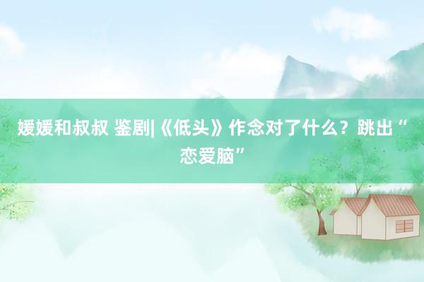 媛媛和叔叔 鉴剧|《低头》作念对了什么？跳出“恋爱脑”