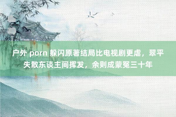 户外 porn 躲闪原著结局比电视剧更虐，翠平失散东谈主间挥发，余则成蒙冤三十年