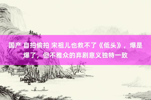 国产 自拍偷拍 宋祖儿也救不了《低头》，爆是爆了，但不雅众的弃剧意义独特一致