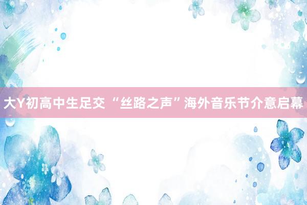 大Y初高中生足交 “丝路之声”海外音乐节介意启幕