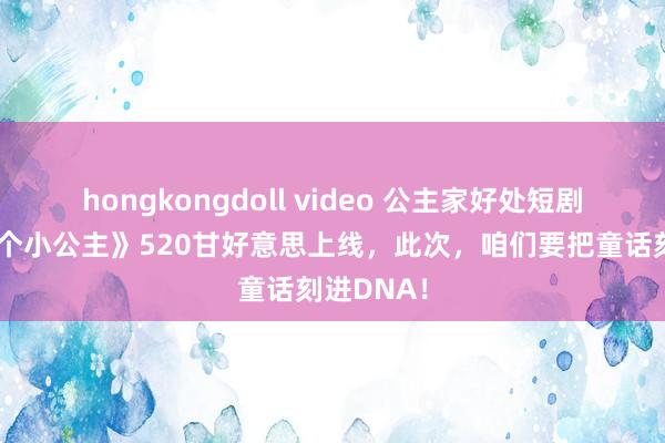 hongkongdoll video 公主家好处短剧《简直一个小公主》520甘好意思上线，此次，咱们要把童话刻进DNA！