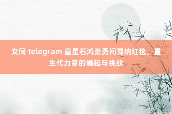 女同 telegram 童星石鸿燊勇闯戛纳红毯，重生代力量的崛起与挑战