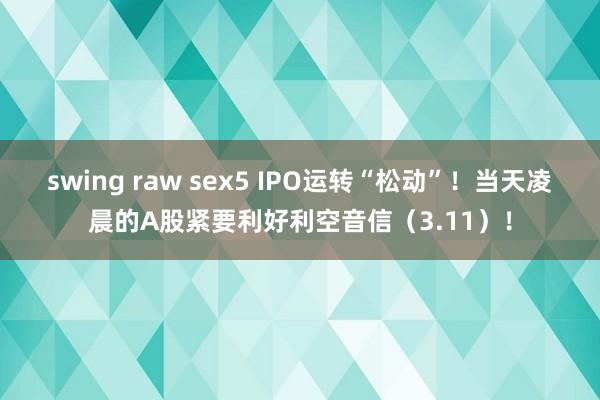 swing raw sex5 IPO运转“松动”！当天凌晨的A股紧要利好利空音信（3.11）！