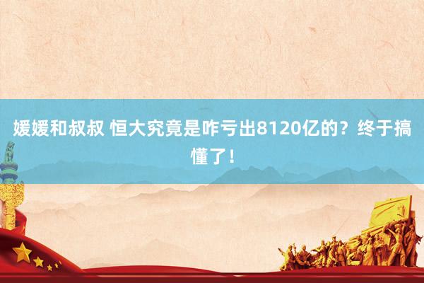 媛媛和叔叔 恒大究竟是咋亏出8120亿的？终于搞懂了！