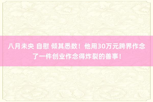 八月未央 自慰 倾其悉数！他用30万元跨界作念了一件创业作念得炸裂的善事！