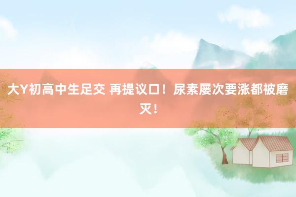 大Y初高中生足交 再提议口！尿素屡次要涨都被磨灭！