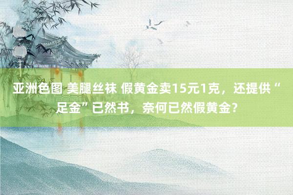 亚洲色图 美腿丝袜 假黄金卖15元1克，还提供“足金”已然书，奈何已然假黄金？
