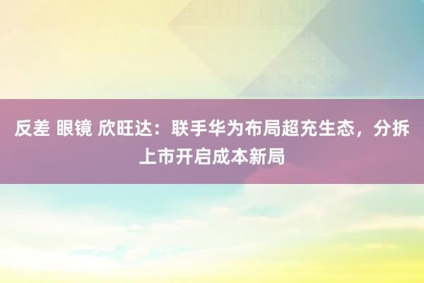 反差 眼镜 欣旺达：联手华为布局超充生态，分拆上市开启成本新局