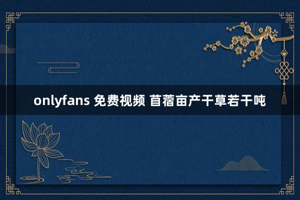 onlyfans 免费视频 苜蓿亩产干草若干吨