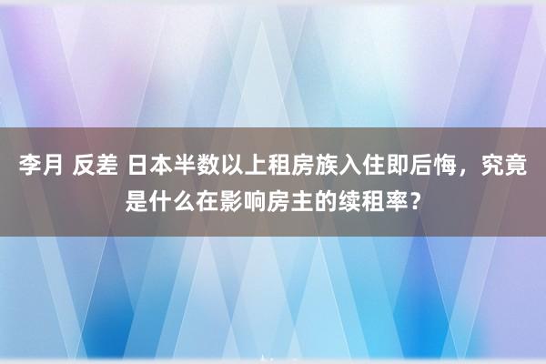 李月 反差 日本半数以上租房族入住即后悔，究竟是什么在影响房主的续租率？
