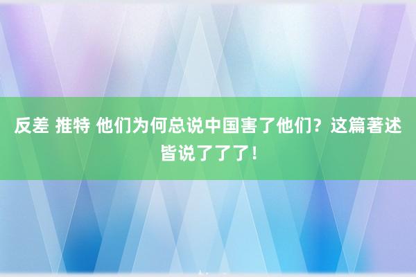 反差 推特 他们为何总说中国害了他们？这篇著述皆说了了了！