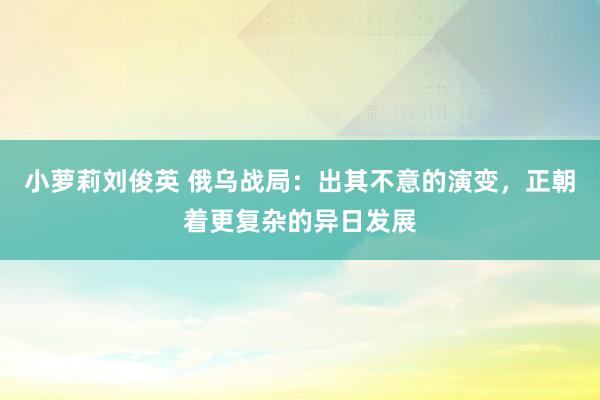 小萝莉刘俊英 俄乌战局：出其不意的演变，正朝着更复杂的异日发展