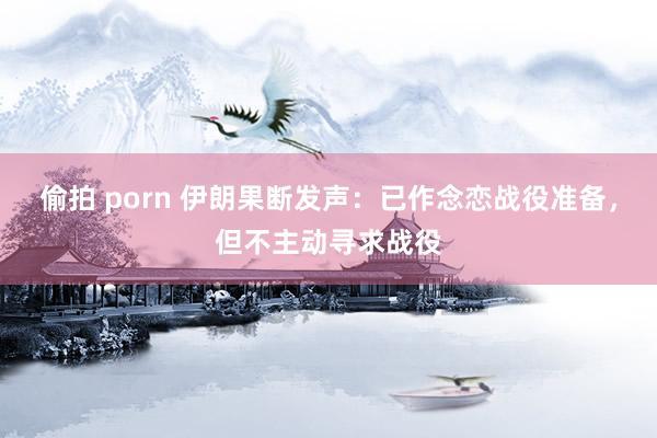 偷拍 porn 伊朗果断发声：已作念恋战役准备，但不主动寻求战役