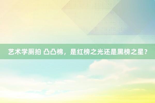 艺术学厕拍 凸凸棉，是红榜之光还是黑榜之星？