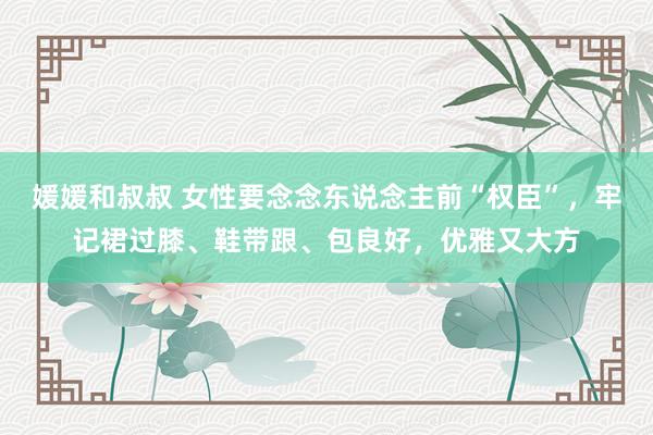 媛媛和叔叔 女性要念念东说念主前“权臣”，牢记裙过膝、鞋带跟、包良好，优雅又大方