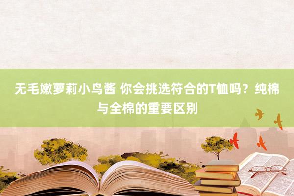 无毛嫩萝莉小鸟酱 你会挑选符合的T恤吗？纯棉与全棉的重要区别