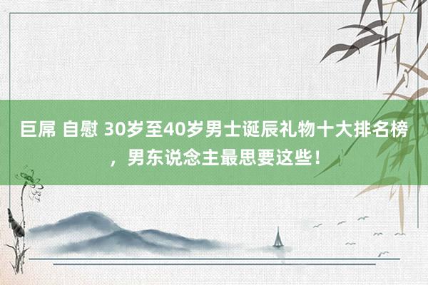 巨屌 自慰 30岁至40岁男士诞辰礼物十大排名榜，男东说念主最思要这些！