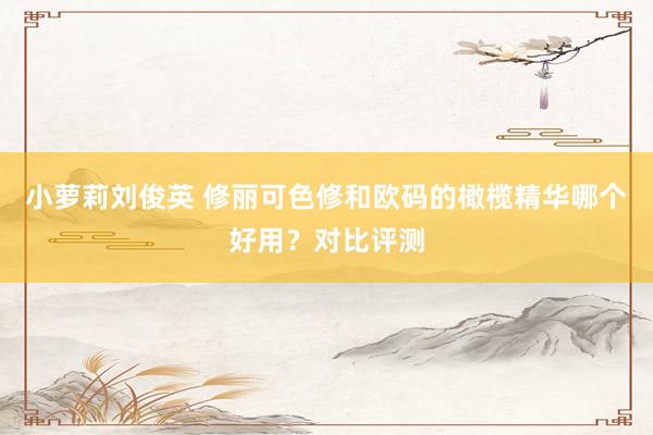 小萝莉刘俊英 修丽可色修和欧码的橄榄精华哪个好用？对比评测