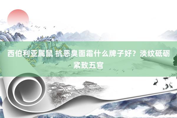 西伯利亚属鼠 抗恶臭面霜什么牌子好？淡纹砥砺紧致五官