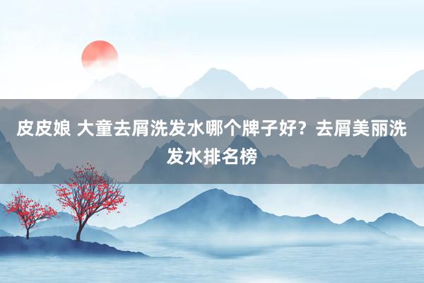 皮皮娘 大童去屑洗发水哪个牌子好？去屑美丽洗发水排名榜