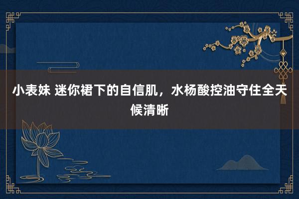 小表妹 迷你裙下的自信肌，水杨酸控油守住全天候清晰