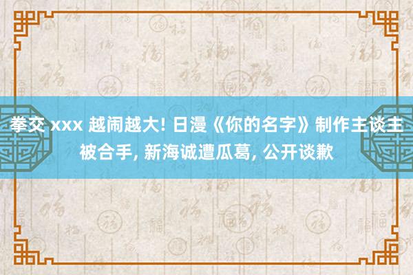 拳交 xxx 越闹越大! 日漫《你的名字》制作主谈主被合手， 新海诚遭瓜葛， 公开谈歉