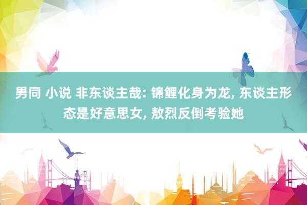 男同 小说 非东谈主哉: 锦鲤化身为龙， 东谈主形态是好意思女， 敖烈反倒考验她