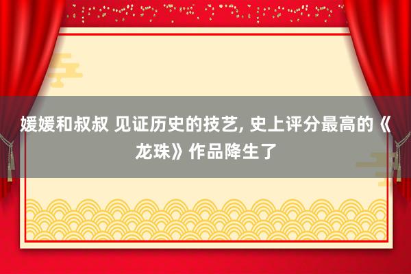 媛媛和叔叔 见证历史的技艺， 史上评分最高的《龙珠》作品降生了