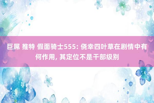 巨屌 推特 假面骑士555: 侥幸四叶草在剧情中有何作用， 其定位不是干部级别