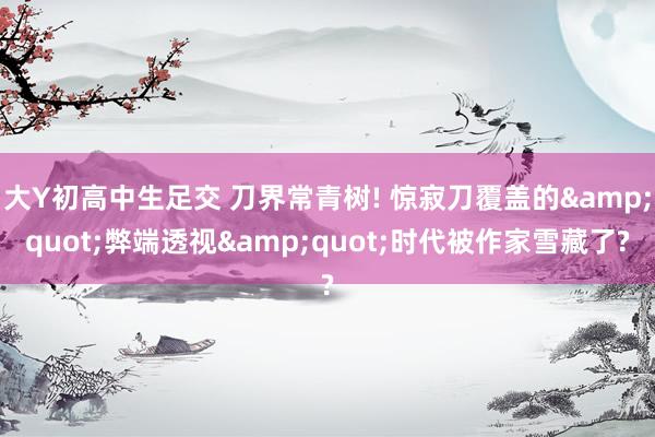 大Y初高中生足交 刀界常青树! 惊寂刀覆盖的&quot;弊端透视&quot;时代被作家雪藏了?